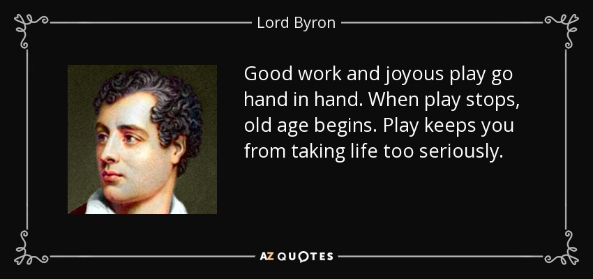 Good work and joyous play go hand in hand. When play stops, old age begins. Play keeps you from taking life too seriously. - Lord Byron