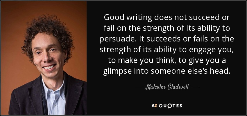 Good writing does not succeed or fail on the strength of its ability to persuade. It succeeds or fails on the strength of its ability to engage you, to make you think, to give you a glimpse into someone else's head. - Malcolm Gladwell