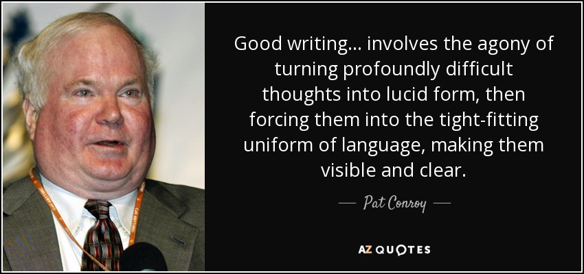 Good writing ... involves the agony of turning profoundly difficult thoughts into lucid form, then forcing them into the tight-fitting uniform of language, making them visible and clear. - Pat Conroy
