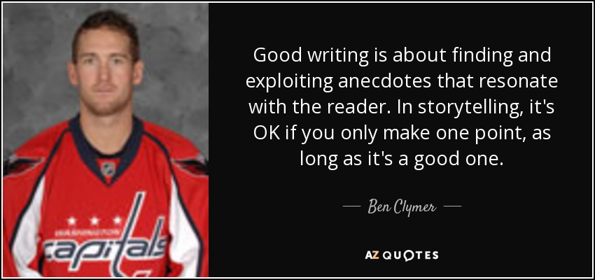 Good writing is about finding and exploiting anecdotes that resonate with the reader. In storytelling, it's OK if you only make one point, as long as it's a good one. - Ben Clymer