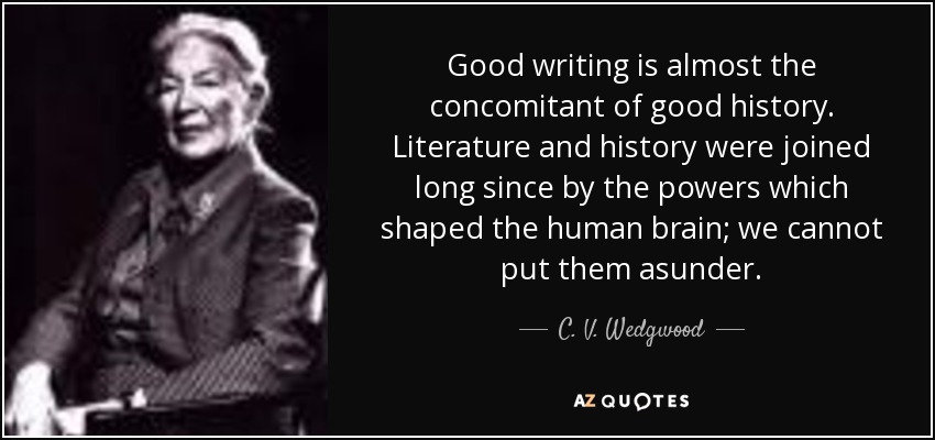 Good writing is almost the concomitant of good history. Literature and history were joined long since by the powers which shaped the human brain; we cannot put them asunder. - C. V. Wedgwood