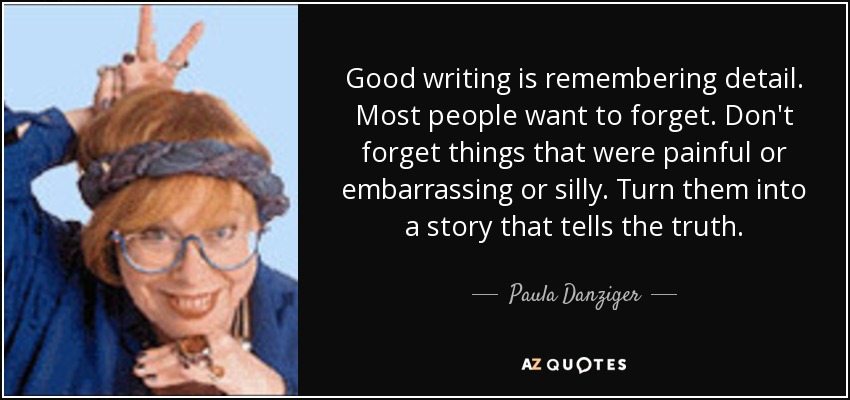 Good writing is remembering detail. Most people want to forget. Don't forget things that were painful or embarrassing or silly. Turn them into a story that tells the truth. - Paula Danziger