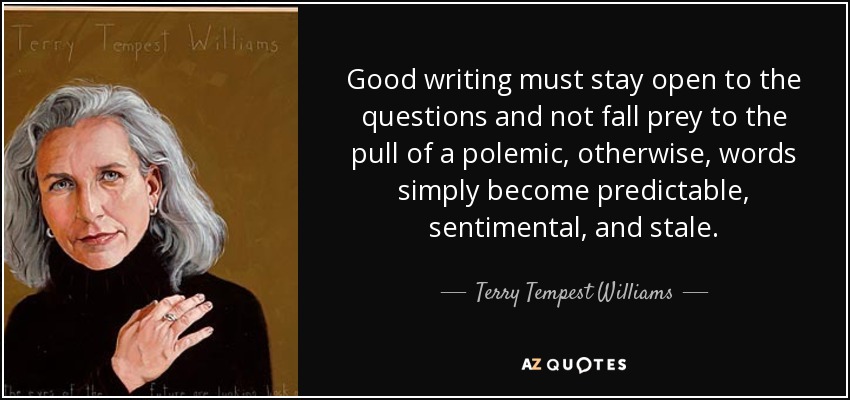 Good writing must stay open to the questions and not fall prey to the pull of a polemic, otherwise, words simply become predictable, sentimental, and stale. - Terry Tempest Williams
