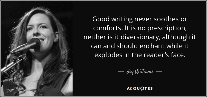 Good writing never soothes or comforts. It is no prescription, neither is it diversionary, although it can and should enchant while it explodes in the reader's face. - Joy Williams