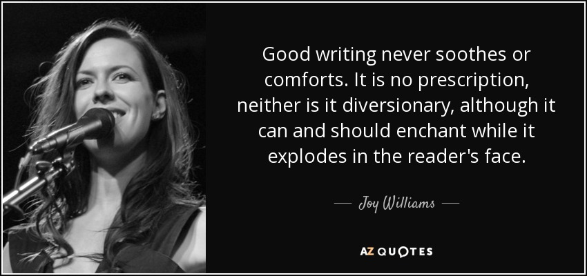 Good writing never soothes or comforts. It is no prescription, neither is it diversionary, although it can and should enchant while it explodes in the reader's face. - Joy Williams