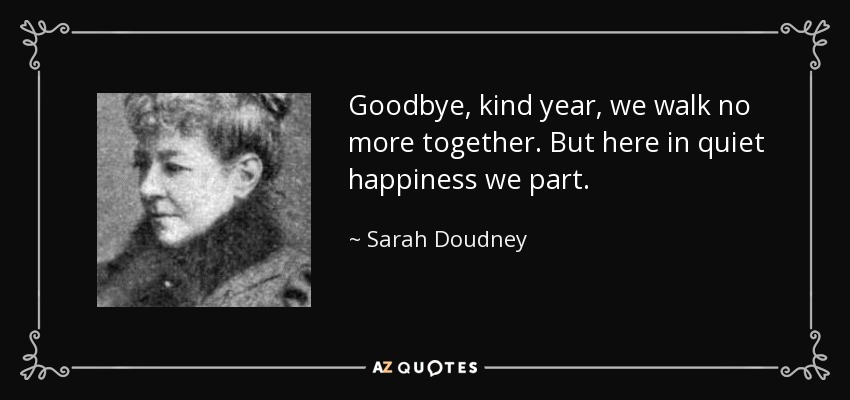 Goodbye, kind year, we walk no more together. But here in quiet happiness we part. - Sarah Doudney
