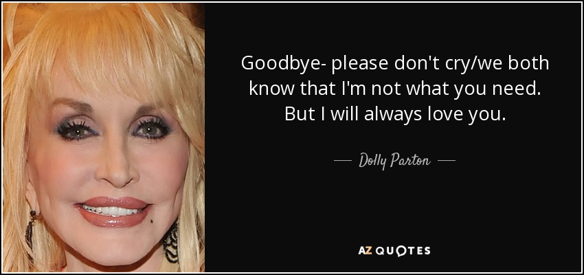 Goodbye- please don't cry/we both know that I'm not what you need. But I will always love you. - Dolly Parton