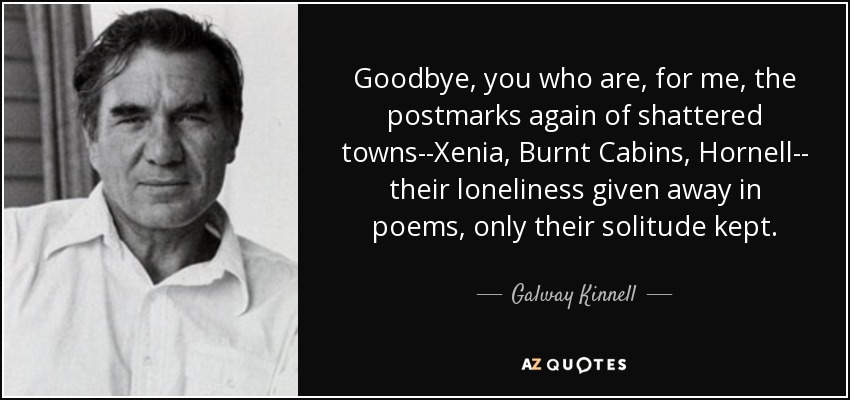 Goodbye, you who are, for me, the postmarks again of shattered towns--Xenia, Burnt Cabins, Hornell-- their loneliness given away in poems, only their solitude kept. - Galway Kinnell