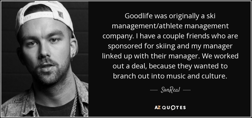 Goodlife was originally a ski management/athlete management company. I have a couple friends who are sponsored for skiing and my manager linked up with their manager. We worked out a deal, because they wanted to branch out into music and culture. - SonReal