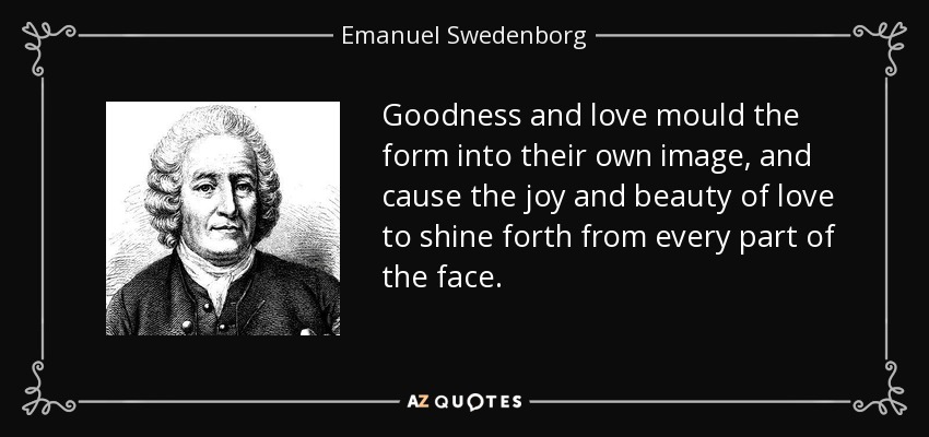 Goodness and love mould the form into their own image, and cause the joy and beauty of love to shine forth from every part of the face. - Emanuel Swedenborg
