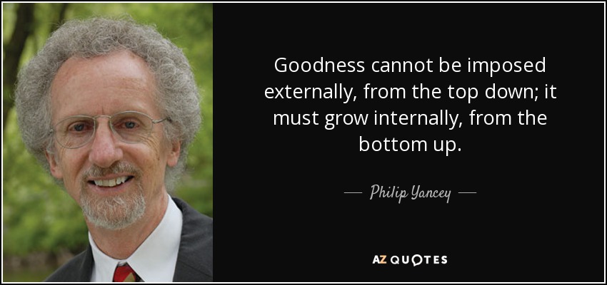 Goodness cannot be imposed externally, from the top down; it must grow internally, from the bottom up. - Philip Yancey