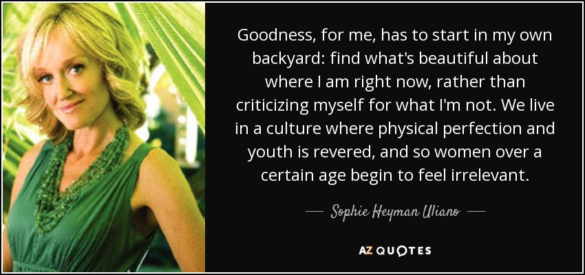 Goodness, for me, has to start in my own backyard: find what's beautiful about where I am right now, rather than criticizing myself for what I'm not. We live in a culture where physical perfection and youth is revered, and so women over a certain age begin to feel irrelevant. - Sophie Heyman Uliano