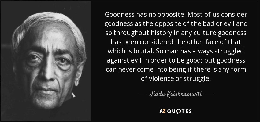 Goodness has no opposite. Most of us consider goodness as the opposite of the bad or evil and so throughout history in any culture goodness has been considered the other face of that which is brutal. So man has always struggled against evil in order to be good; but goodness can never come into being if there is any form of violence or struggle. - Jiddu Krishnamurti