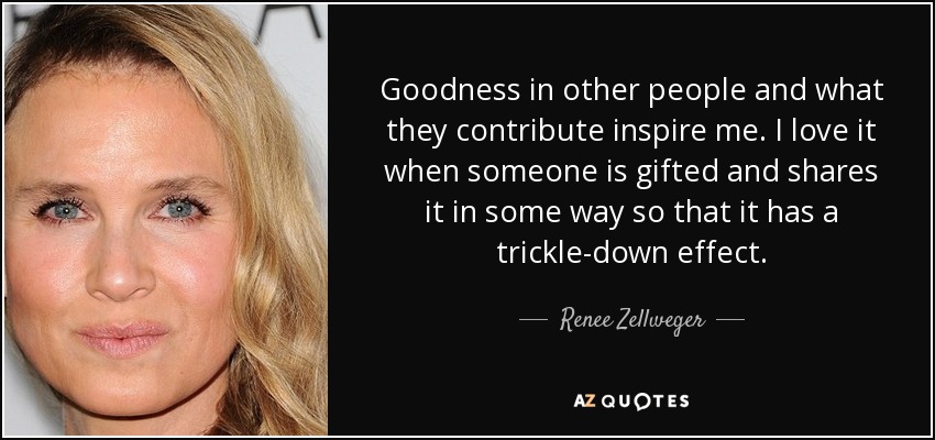 Goodness in other people and what they contribute inspire me. I love it when someone is gifted and shares it in some way so that it has a trickle-down effect. - Renee Zellweger