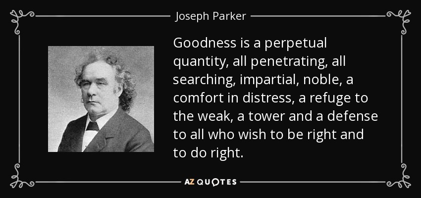 Goodness is a perpetual quantity, all penetrating, all searching, impartial, noble, a comfort in distress, a refuge to the weak, a tower and a defense to all who wish to be right and to do right. - Joseph Parker