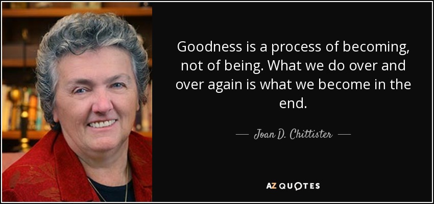 Goodness is a process of becoming, not of being. What we do over and over again is what we become in the end. - Joan D. Chittister