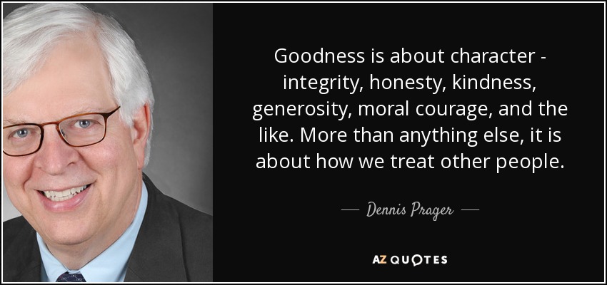 Goodness is about character - integrity, honesty, kindness, generosity, moral courage, and the like. More than anything else, it is about how we treat other people. - Dennis Prager