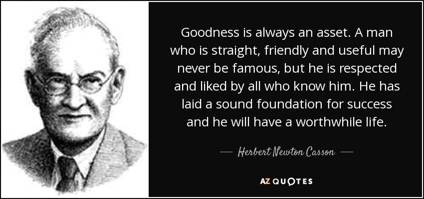 Goodness is always an asset. A man who is straight, friendly and useful may never be famous, but he is respected and liked by all who know him. He has laid a sound foundation for success and he will have a worthwhile life. - Herbert Newton Casson