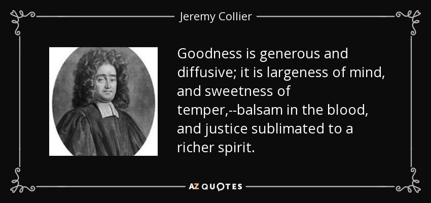 Goodness is generous and diffusive; it is largeness of mind, and sweetness of temper,--balsam in the blood, and justice sublimated to a richer spirit. - Jeremy Collier