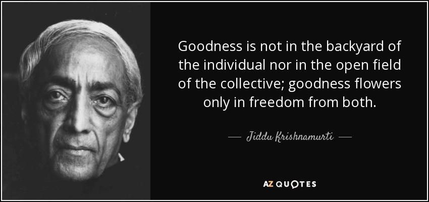 Goodness is not in the backyard of the individual nor in the open field of the collective; goodness flowers only in freedom from both. - Jiddu Krishnamurti