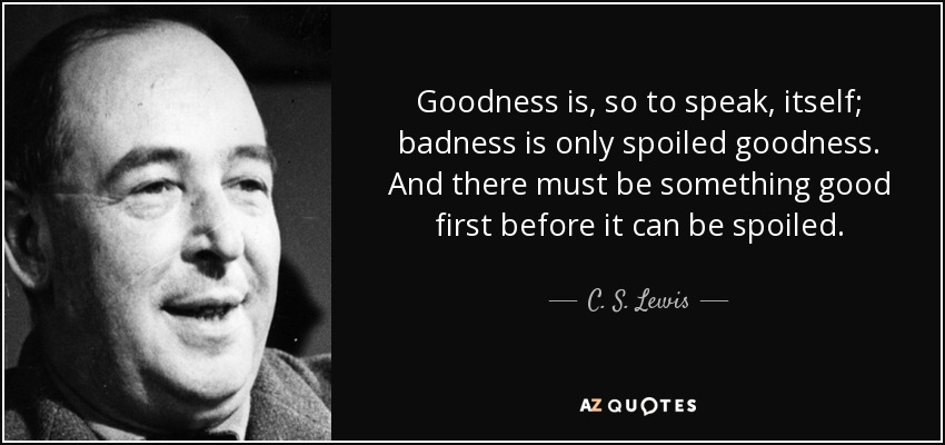 Goodness is, so to speak, itself; badness is only spoiled goodness. And there must be something good first before it can be spoiled. - C. S. Lewis