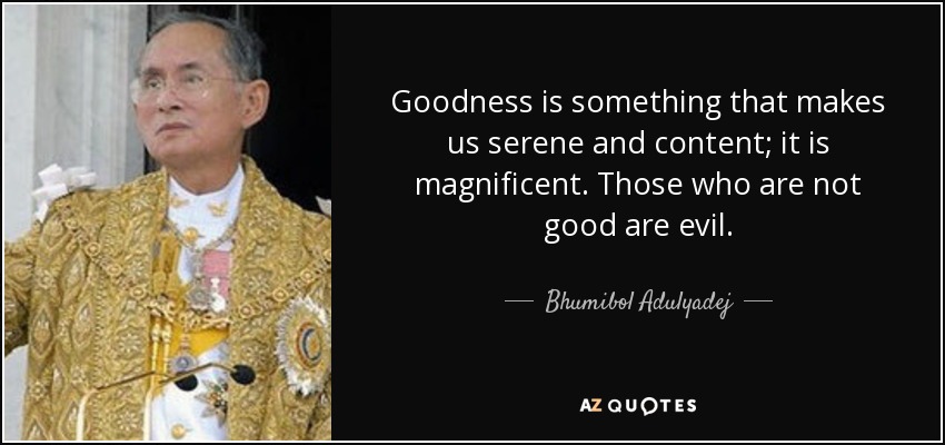 Goodness is something that makes us serene and content; it is magnificent. Those who are not good are evil. - Bhumibol Adulyadej