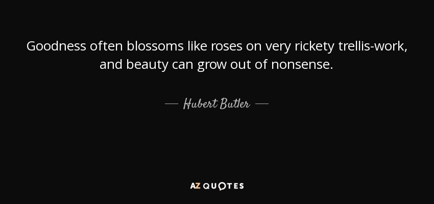 Goodness often blossoms like roses on very rickety trellis-work, and beauty can grow out of nonsense. - Hubert Butler