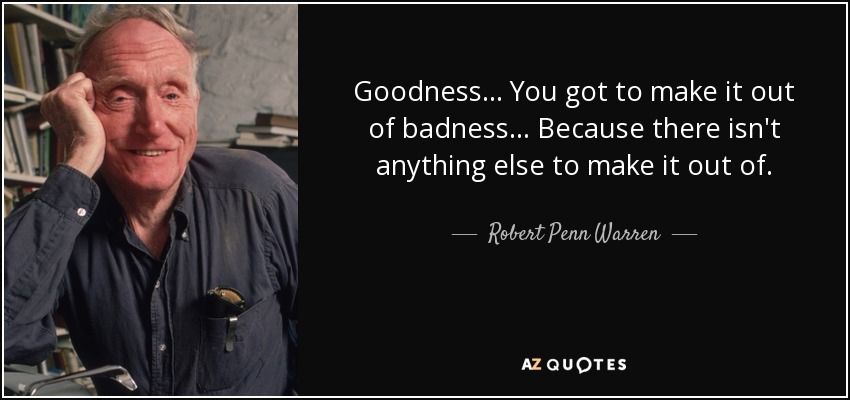 Goodness . . . You got to make it out of badness . . . Because there isn't anything else to make it out of. - Robert Penn Warren