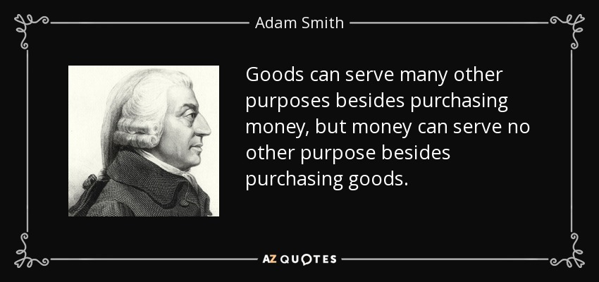 Goods can serve many other purposes besides purchasing money, but money can serve no other purpose besides purchasing goods. - Adam Smith