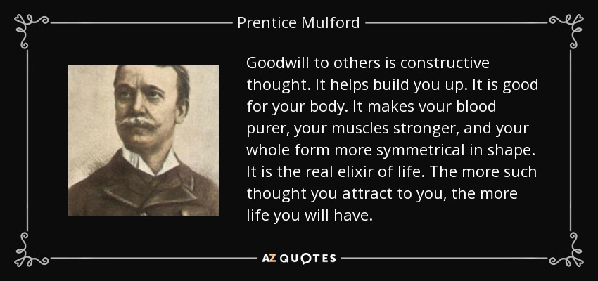 Goodwill to others is constructive thought. It helps build you up. It is good for your body. It makes vour blood purer, your muscles stronger, and your whole form more symmetrical in shape. It is the real elixir of life. The more such thought you attract to you, the more life you will have. - Prentice Mulford