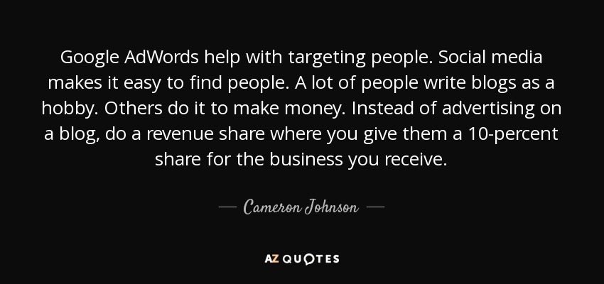 Google AdWords help with targeting people. Social media makes it easy to find people. A lot of people write blogs as a hobby. Others do it to make money. Instead of advertising on a blog, do a revenue share where you give them a 10-percent share for the business you receive. - Cameron Johnson
