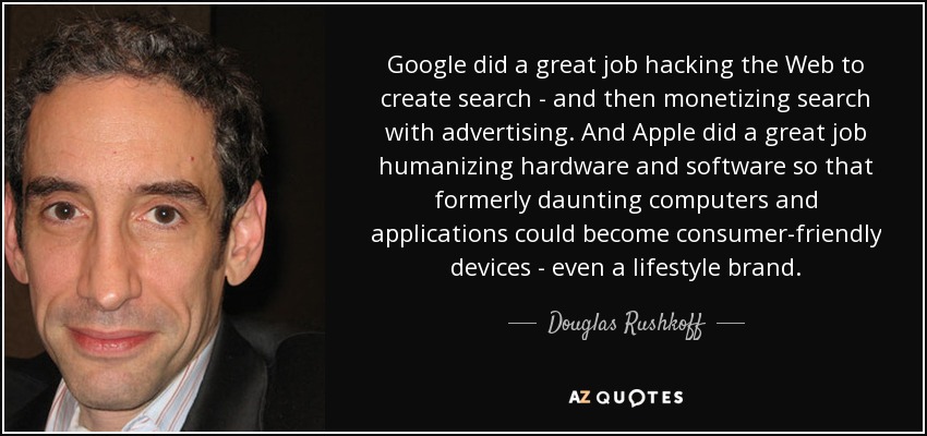Google did a great job hacking the Web to create search - and then monetizing search with advertising. And Apple did a great job humanizing hardware and software so that formerly daunting computers and applications could become consumer-friendly devices - even a lifestyle brand. - Douglas Rushkoff