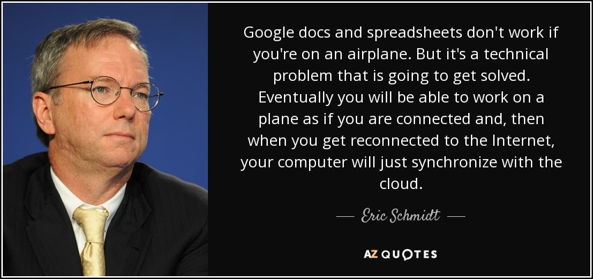 Google docs and spreadsheets don't work if you're on an airplane. But it's a technical problem that is going to get solved. Eventually you will be able to work on a plane as if you are connected and, then when you get reconnected to the Internet, your computer will just synchronize with the cloud. - Eric Schmidt