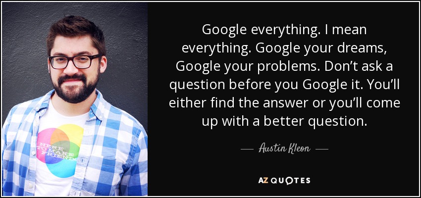 Google everything. I mean everything. Google your dreams, Google your problems. Don’t ask a question before you Google it. You’ll either find the answer or you’ll come up with a better question. - Austin Kleon
