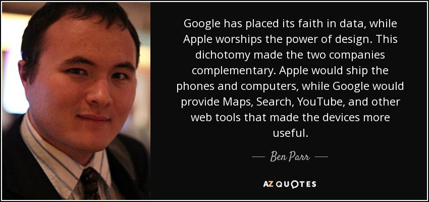 Google has placed its faith in data, while Apple worships the power of design. This dichotomy made the two companies complementary. Apple would ship the phones and computers, while Google would provide Maps, Search, YouTube, and other web tools that made the devices more useful. - Ben Parr