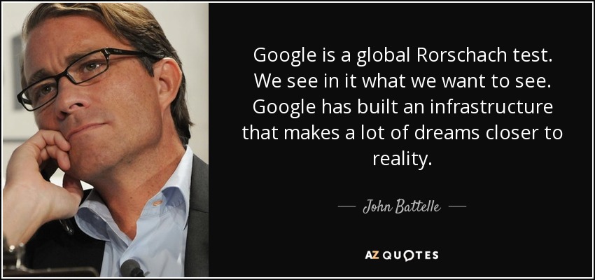 Google is a global Rorschach test. We see in it what we want to see. Google has built an infrastructure that makes a lot of dreams closer to reality. - John Battelle
