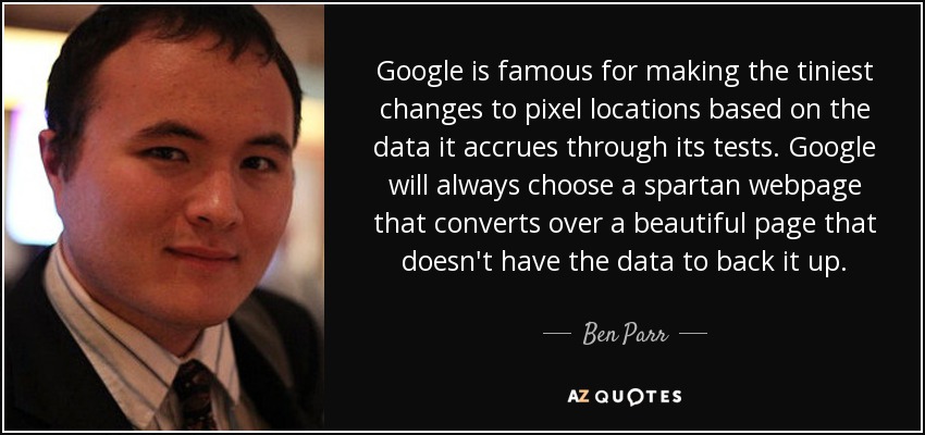 Google is famous for making the tiniest changes to pixel locations based on the data it accrues through its tests. Google will always choose a spartan webpage that converts over a beautiful page that doesn't have the data to back it up. - Ben Parr