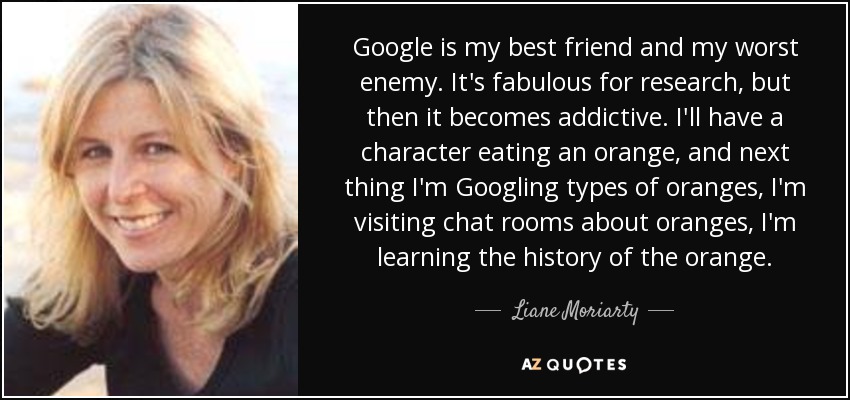 Google is my best friend and my worst enemy. It's fabulous for research, but then it becomes addictive. I'll have a character eating an orange, and next thing I'm Googling types of oranges, I'm visiting chat rooms about oranges, I'm learning the history of the orange. - Liane Moriarty