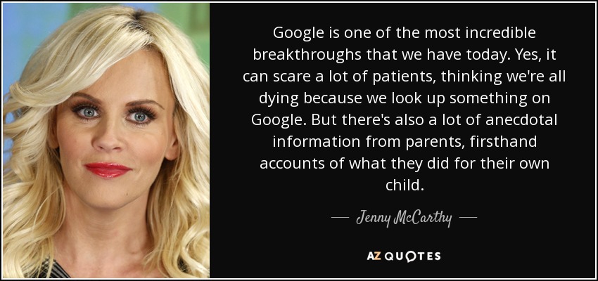 Google is one of the most incredible breakthroughs that we have today. Yes, it can scare a lot of patients, thinking we're all dying because we look up something on Google. But there's also a lot of anecdotal information from parents, firsthand accounts of what they did for their own child. - Jenny McCarthy