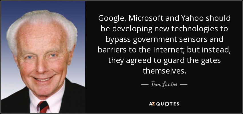 Google, Microsoft and Yahoo should be developing new technologies to bypass government sensors and barriers to the Internet; but instead, they agreed to guard the gates themselves. - Tom Lantos