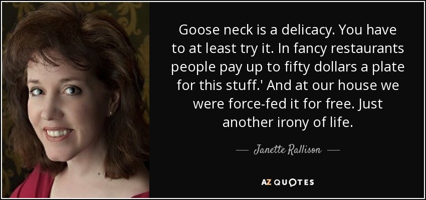 Goose neck is a delicacy. You have to at least try it. In fancy restaurants people pay up to fifty dollars a plate for this stuff.' And at our house we were force-fed it for free. Just another irony of life. - Janette Rallison