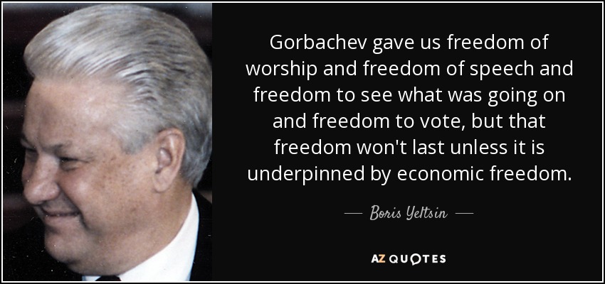 Gorbachev gave us freedom of worship and freedom of speech and freedom to see what was going on and freedom to vote, but that freedom won't last unless it is underpinned by economic freedom. - Boris Yeltsin