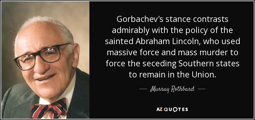 Gorbachev's stance contrasts admirably with the policy of the sainted Abraham Lincoln, who used massive force and mass murder to force the seceding Southern states to remain in the Union. - Murray Rothbard