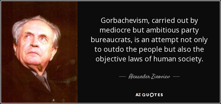 Gorbachevism, carried out by mediocre but ambitious party bureaucrats, is an attempt not only to outdo the people but also the objective laws of human society. - Alexander Zinoviev