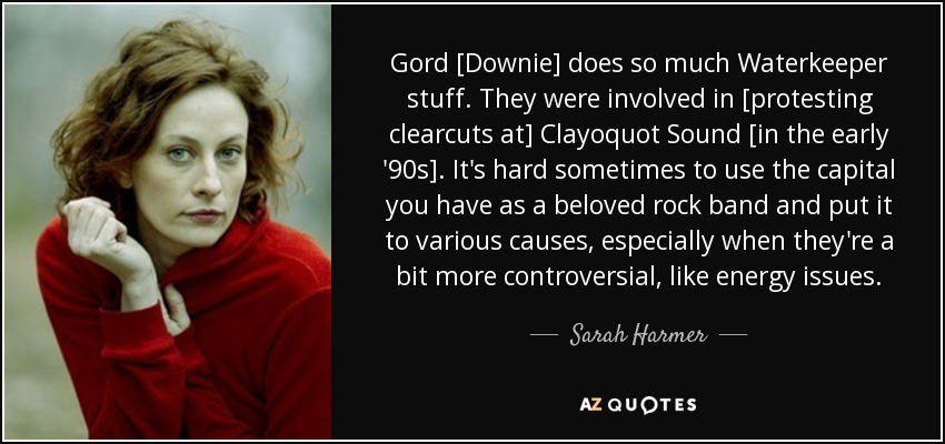 Gord [Downie] does so much Waterkeeper stuff. They were involved in [protesting clearcuts at] Clayoquot Sound [in the early '90s]. It's hard sometimes to use the capital you have as a beloved rock band and put it to various causes, especially when they're a bit more controversial, like energy issues. - Sarah Harmer