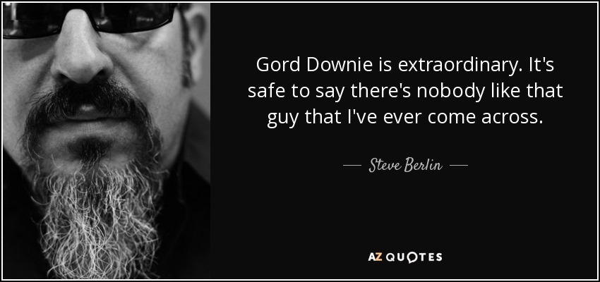 Gord Downie is extraordinary. It's safe to say there's nobody like that guy that I've ever come across. - Steve Berlin