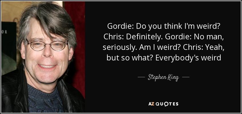 Gordie: Do you think I'm weird? Chris: Definitely. Gordie: No man, seriously. Am I weird? Chris: Yeah, but so what? Everybody's weird - Stephen King