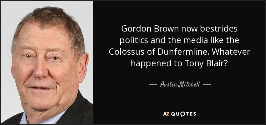 Gordon Brown now bestrides politics and the media like the Colossus of Dunfermline. Whatever happened to Tony Blair? - Austin Mitchell
