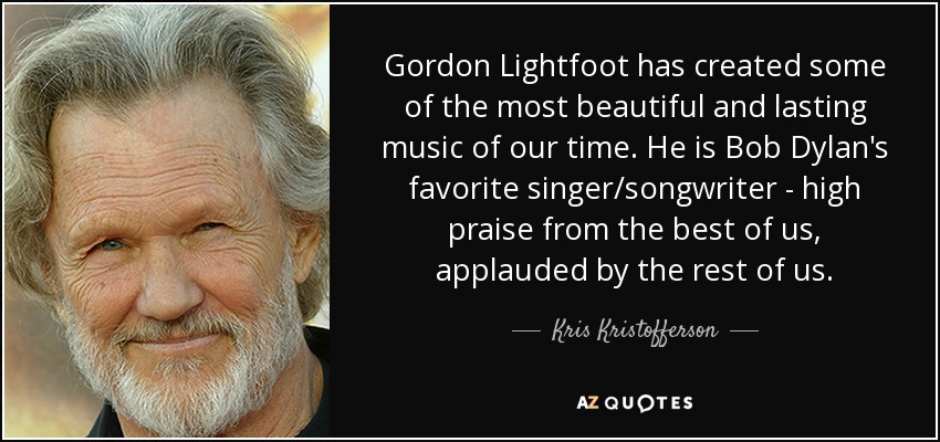Gordon Lightfoot has created some of the most beautiful and lasting music of our time. He is Bob Dylan's favorite singer/songwriter - high praise from the best of us, applauded by the rest of us. - Kris Kristofferson