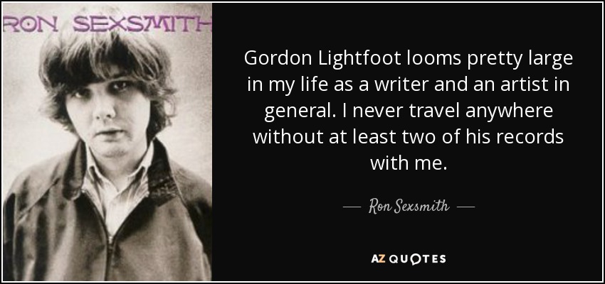 Gordon Lightfoot looms pretty large in my life as a writer and an artist in general. I never travel anywhere without at least two of his records with me. - Ron Sexsmith